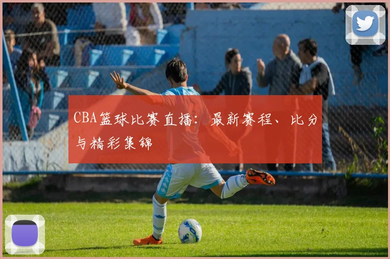 CBA篮球比赛直播：最新赛程、比分与精彩集锦