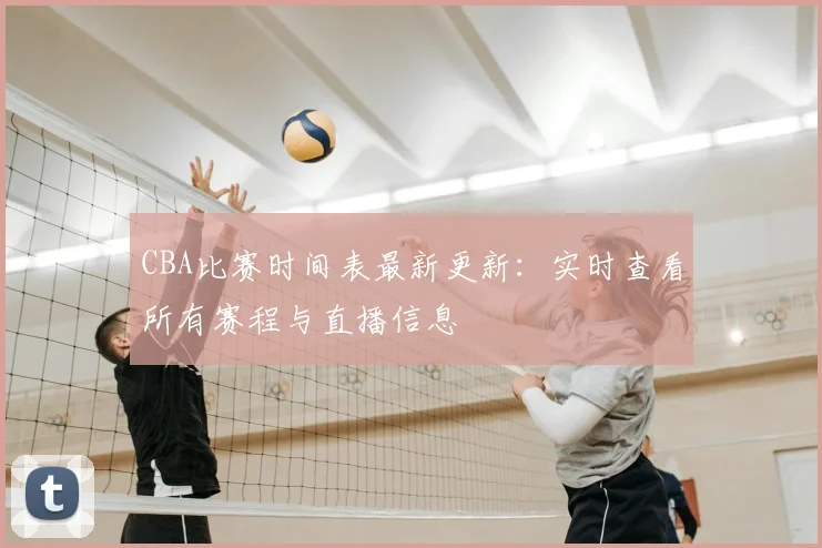 CBA比赛时间表最新更新：实时查看所有赛程与直播信息