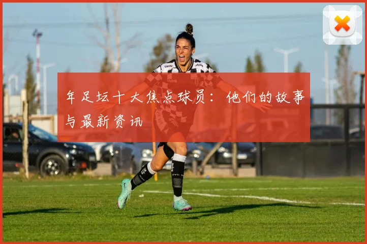 年足坛十大焦点球员：他们的故事与最新资讯