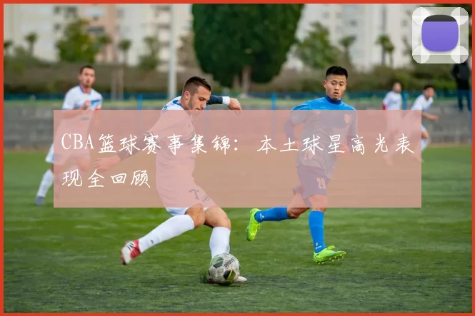 CBA篮球赛事集锦：本土球星高光表现全回顾
