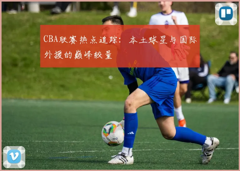 CBA联赛热点追踪：本土球星与国际外援的巅峰较量