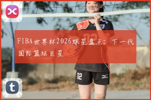 FIBA世界杯2026球星盘点：下一代国际篮坛巨星