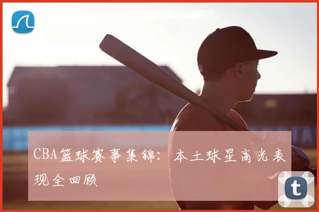CBA篮球赛事集锦：本土球星高光表现全回顾