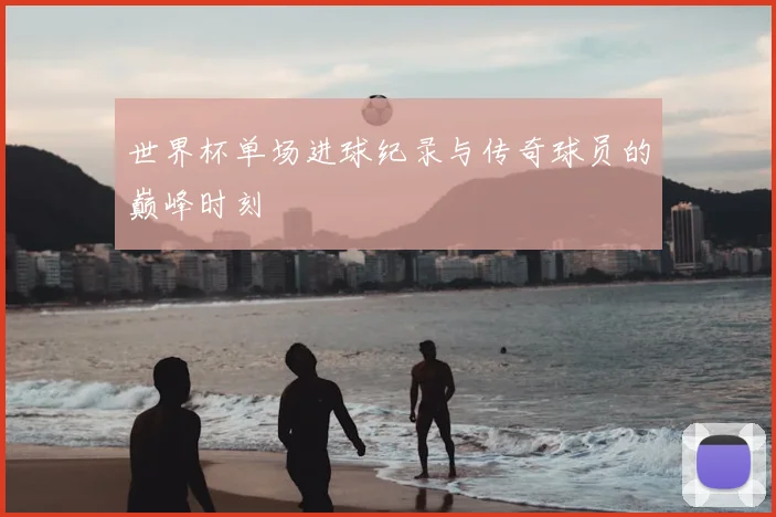 世界杯单场进球纪录与传奇球员的巅峰时刻
